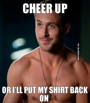 Cheer up Or I'll put my shirt back on