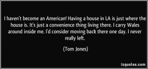 ... consider moving back there one day. I never really left. - Tom Jones