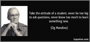 Take the attitude of a student, never be too big to ask questions ...