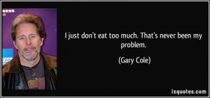 just don't eat too much. That's never been my problem. - Gary Cole