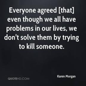 ... we all have problems in our lives, we don't solve them by trying to