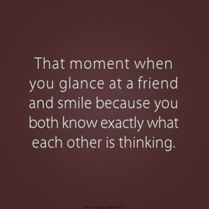That moment when you glance at a friend and smile because you both ...