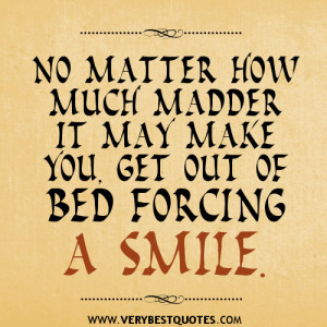 ... how much madder it may make you, get out of bed forcing a smile