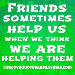Friends sometimes help us when we think we’re helping them ~♥~