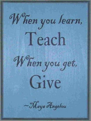 Maya Angelou Quotes. When you Learn Teach, When You Get Give. LOVE ...