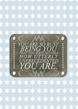 ... being you that you have no idea how utterly unprecedented you are