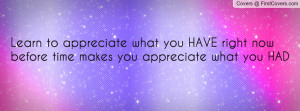 to appreciate what you HAVE right now before time makes you appreciate ...