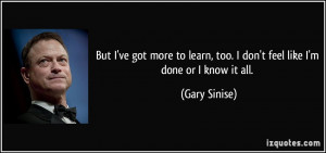 ... learn, too. I don't feel like I'm done or I know it all. - Gary Sinise