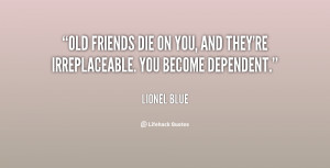 Old friends die on you, and they're irreplaceable. You become ...