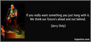 ... hang with it. We think our future's ahead and not behind. - Jerry Only