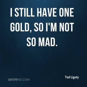 Ted Ligety - I still have one gold, so I'm not so mad.