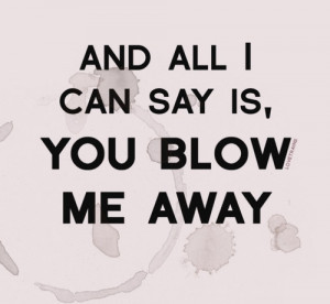And all I can say is you blow me away.