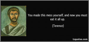 You made this mess yourself, and now you must eat it all up. - Terence