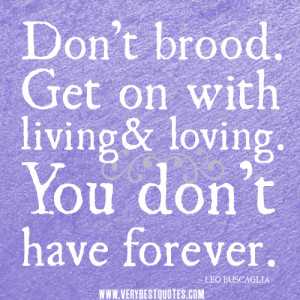 Don’t brood. Get on with living and loving. You don’t have forever ...