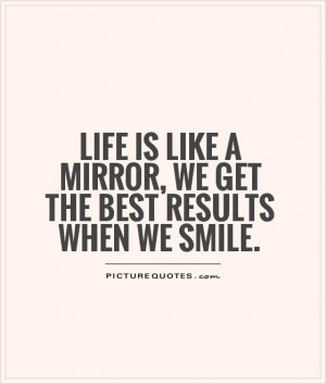 Life is like a mirror, we get the best results when we smile.