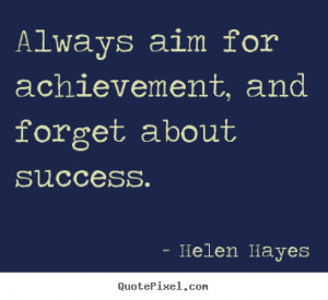 Always aim for achievement, and forget about success. Helen Hayes ...