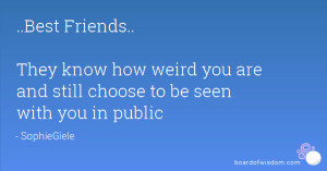 ... know how weird you are and still choose to be seen with you in public