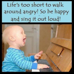 ... Too Short To Walk Around Angry! So Be Happy And Sing It Out Loud