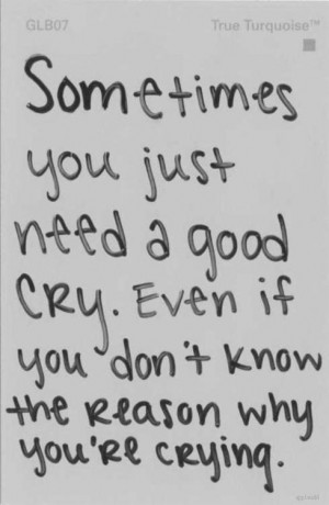 ... need a good cry. Even if you don't know the reason why you're crying