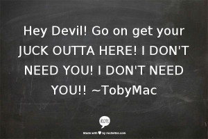 ... your JUCK OUTTA HERE! I DON'T NEED YOU! I DON'T NEED YOU!! ~TobyMac