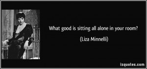 What good is sitting all alone in your room? - Liza Minnelli