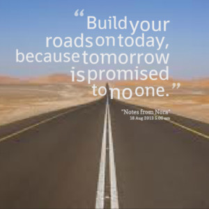 Build your roads on today, because tomorrow is promised to no one.
