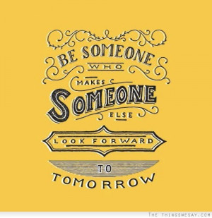 Be someone who makes someone else look forward to tomorrow ...