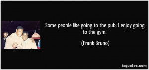 ... people like going to the pub; I enjoy going to the gym. - Frank Bruno