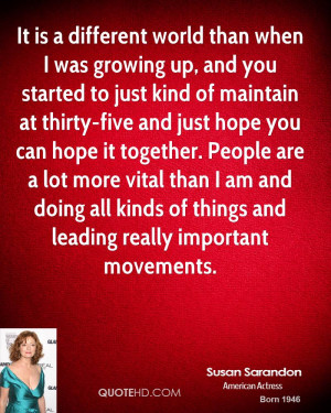 It is a different world than when I was growing up, and you started to ...