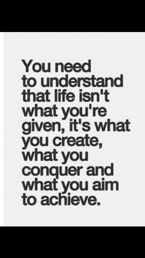 Life isn't what you're given. Life is what you create, what you ...