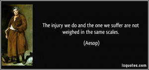 ... do and the one we suffer are not weighed in the same scales. - Aesop