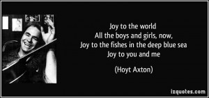 ... Joy to the fishes in the deep blue sea Joy to you and me - Hoyt Axton
