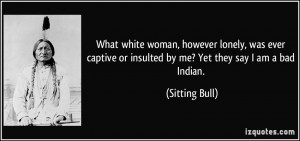 ... or insulted by me? Yet they say I am a bad Indian. - Sitting Bull