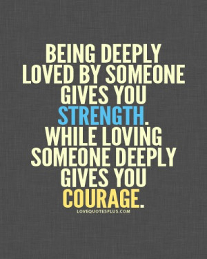 ... someone gives you strength, while loving someone deeply gives you