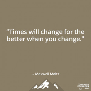 ... Times will change for the better when you change.” ~ Maxwell Maltz