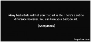 ... subtle difference however. You can turn your back on art. - Anonymous