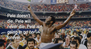 ... Pele doesn't die. Pele will never die. Pele is going to go on forever