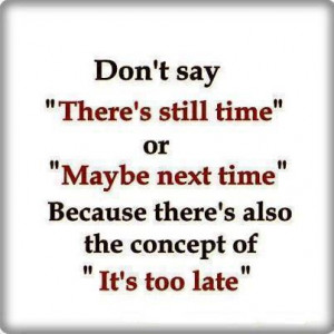 ... there’s also the concept of “It’s too late.” –Author Unknown
