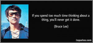 ... time thinking about a thing, you'll never get it done. - Bruce Lee
