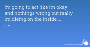 Im going to act like im okay and nothings wrong but really im dieing ...