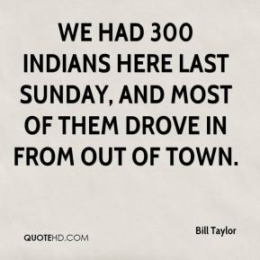 Bill Taylor - We had 300 Indians here last Sunday, and most of them ...