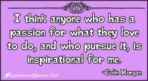 ... for what they love to do, and who pursue it, is inspirational for me