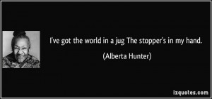 ve got the world in a jug The stopper's in my hand. - Alberta Hunter