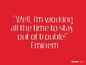 ... Well, I'm working all the time to stay out of trouble!” — Eminem