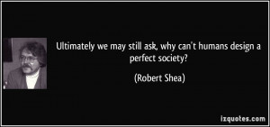 ... still ask, why can't humans design a perfect society? - Robert Shea