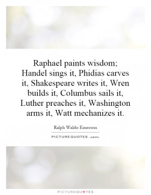 Raphael paints wisdom; Handel sings it, Phidias carves it, Shakespeare ...