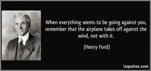 ... the airplane takes off against the wind, not with it. - Henry Ford