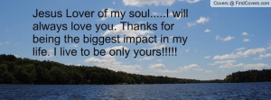 ... you. Thanks for being the biggest impact in my life. I live to be only