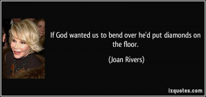 If God wanted us to bend over he'd put diamonds on the floor. - Joan ...