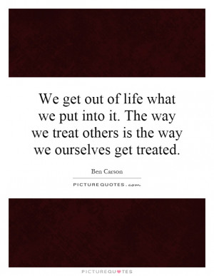 We get out of life what we put into it. The way we treat others is the ...